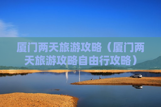 厦门两天旅游攻略（厦门两天旅游攻略自由行攻略）