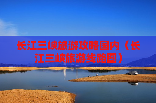 长江三峡旅游攻略国内（长江三峡旅游线路图）