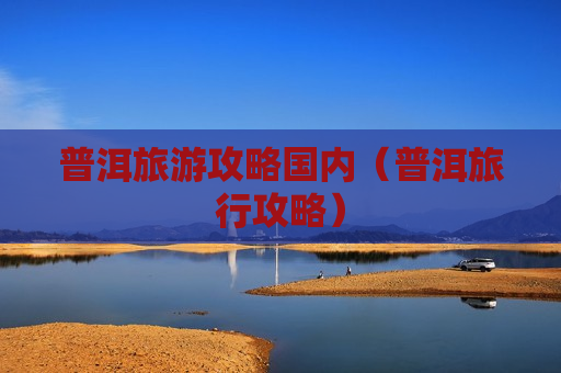 普洱旅游攻略国内（普洱旅行攻略）