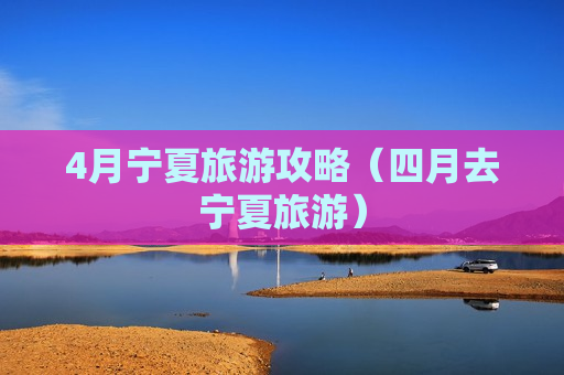 4月宁夏旅游攻略（四月去宁夏旅游）