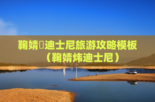 鞠婧祎迪士尼旅游攻略模板（鞠婧炜迪士尼）