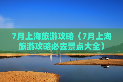 7月上海旅游攻略（7月上海旅游攻略必去景点大全）
