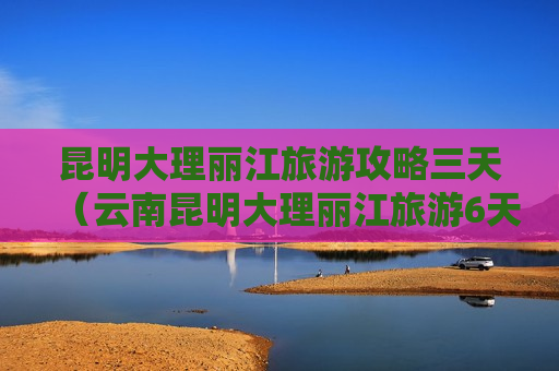 昆明大理丽江旅游攻略三天（云南昆明大理丽江旅游6天5晚）