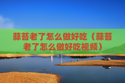 蒜苔老了怎么做好吃（蒜苔老了怎么做好吃视频）