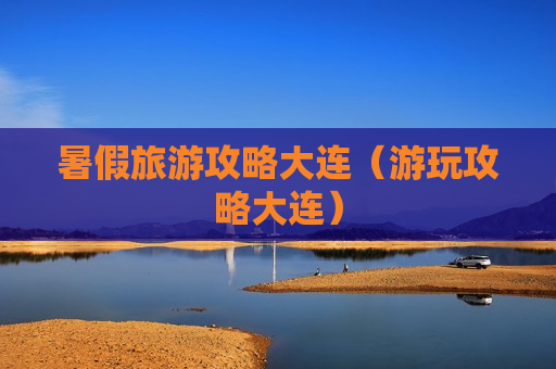 暑假旅游攻略大连（游玩攻略大连）