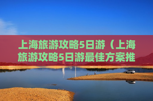 上海旅游攻略5日游（上海旅游攻略5日游最佳方案推荐）