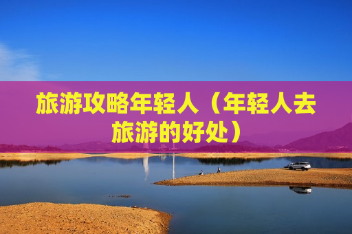 旅游攻略年轻人（年轻人去旅游的好处）