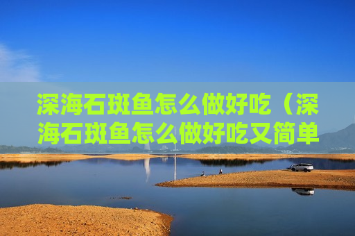 深海石斑鱼怎么做好吃（深海石斑鱼怎么做好吃又简单）