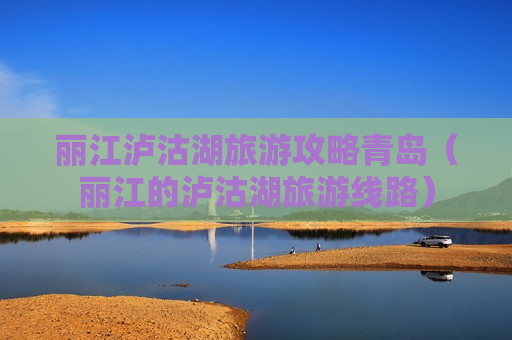 丽江泸沽湖旅游攻略青岛（丽江的泸沽湖旅游线路）