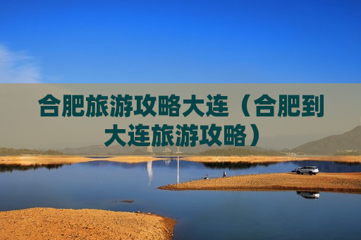 合肥旅游攻略大连（合肥到大连旅游攻略）