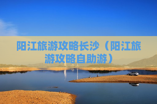 阳江旅游攻略长沙（阳江旅游攻略自助游）