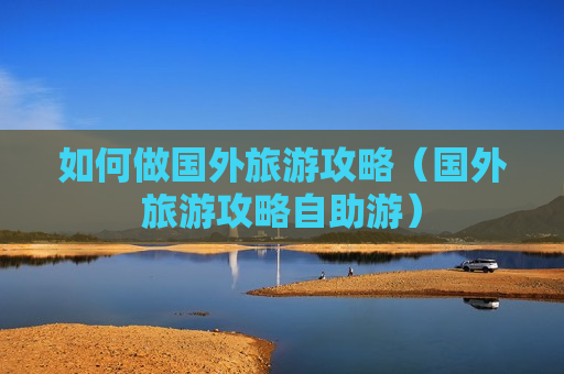 如何做国外旅游攻略（国外旅游攻略自助游）