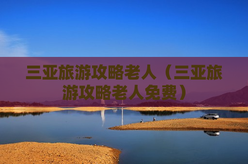 三亚旅游攻略老人（三亚旅游攻略老人免费）