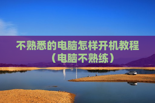 不熟悉的电脑怎样开机教程（电脑不熟练）