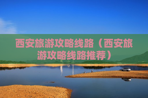 西安旅游攻略线路（西安旅游攻略线路推荐）