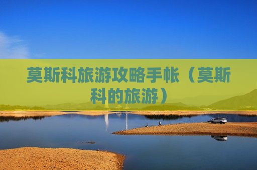 莫斯科旅游攻略手帐（莫斯科的旅游）