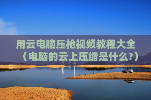 用云电脑压枪视频教程大全（电脑的云上压缩是什么?）