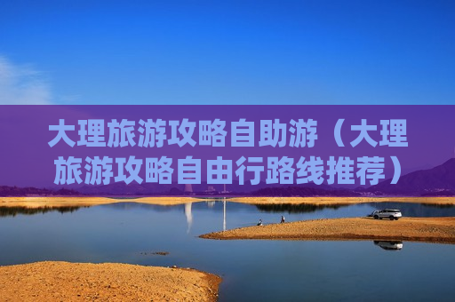 大理旅游攻略自助游（大理旅游攻略自由行路线推荐）