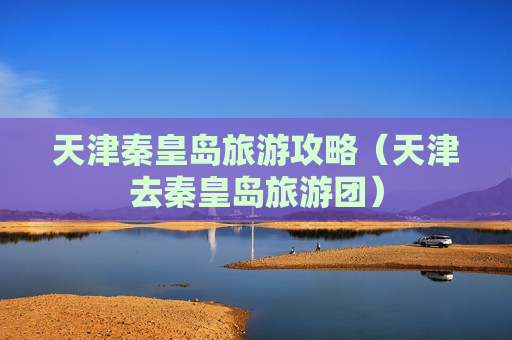 天津秦皇岛旅游攻略（天津去秦皇岛旅游团）