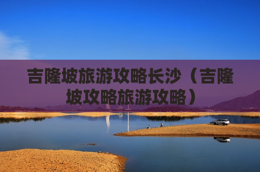 吉隆坡旅游攻略长沙（吉隆坡攻略旅游攻略）