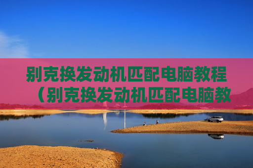 别克换发动机匹配电脑教程（别克换发动机匹配电脑教程视频）