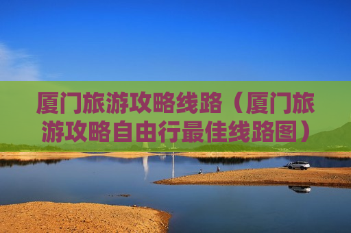 厦门旅游攻略线路（厦门旅游攻略自由行最佳线路图）