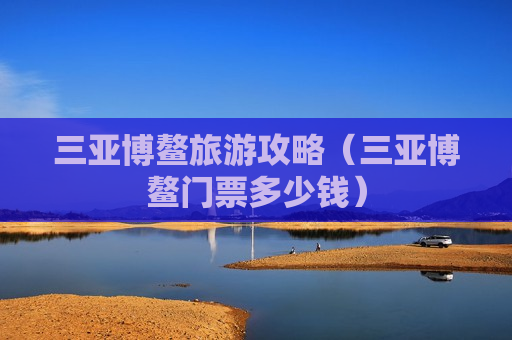 三亚博鳌旅游攻略（三亚博鳌门票多少钱）