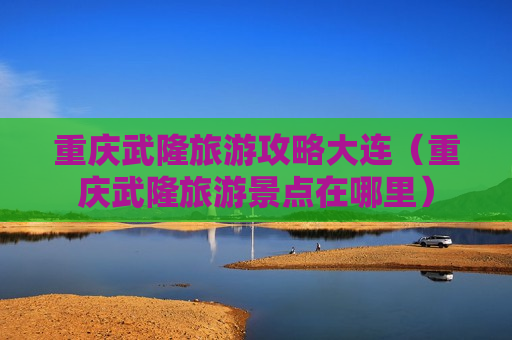 重庆武隆旅游攻略大连（重庆武隆旅游景点在哪里）