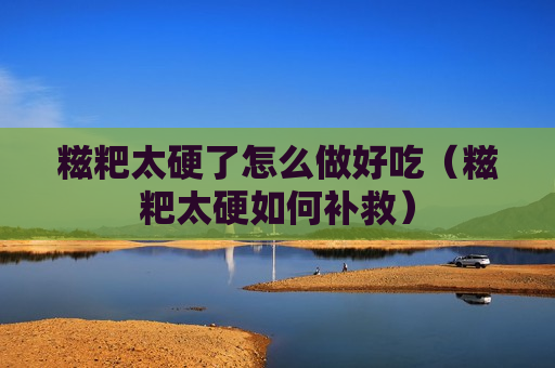 糍粑太硬了怎么做好吃（糍粑太硬如何补救）