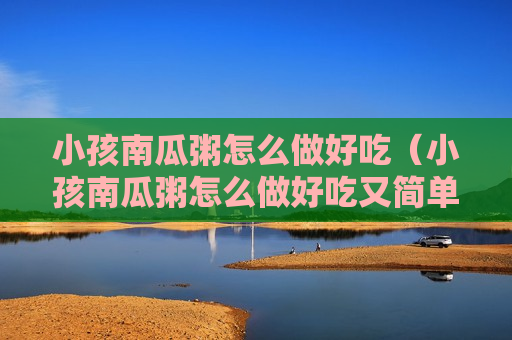 小孩南瓜粥怎么做好吃（小孩南瓜粥怎么做好吃又简单）