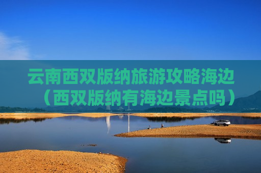 云南西双版纳旅游攻略海边（西双版纳有海边景点吗）