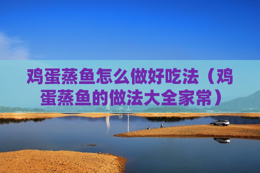 鸡蛋蒸鱼怎么做好吃法（鸡蛋蒸鱼的做法大全家常）