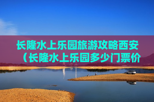 长隆水上乐园旅游攻略西安（长隆水上乐园多少门票价格）
