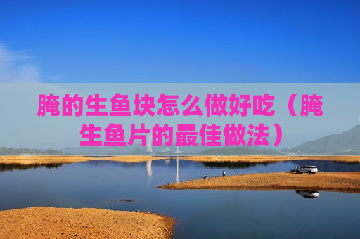 腌的生鱼块怎么做好吃（腌生鱼片的最佳做法）