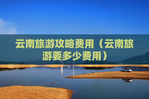 云南旅游攻略费用（云南旅游要多少费用）