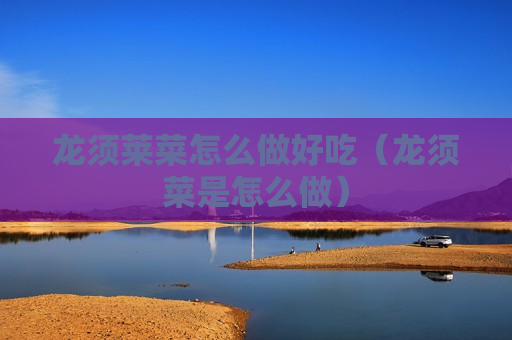 龙须莱菜怎么做好吃（龙须菜是怎么做）