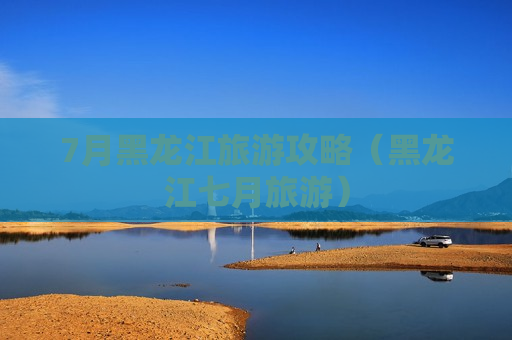 7月黑龙江旅游攻略（黑龙江七月旅游）