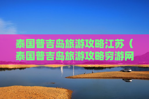 泰国普吉岛旅游攻略江苏（泰国普吉岛旅游攻略穷游网）