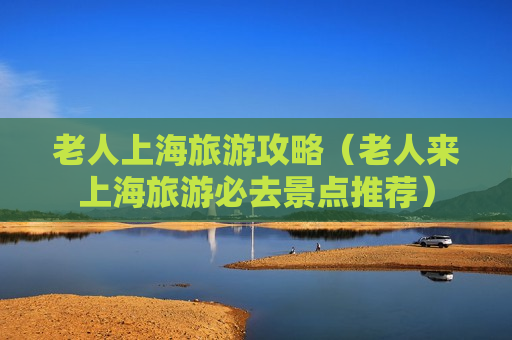 老人上海旅游攻略（老人来上海旅游必去景点推荐）