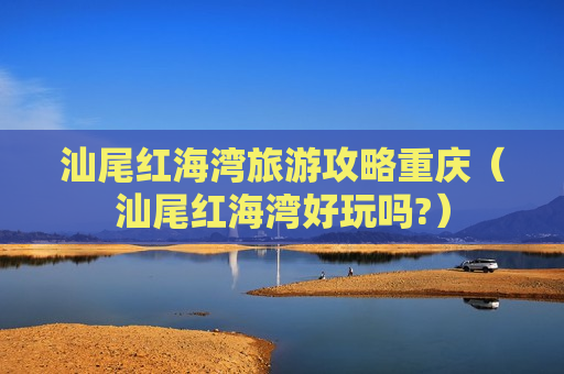 汕尾红海湾旅游攻略重庆（汕尾红海湾好玩吗?）