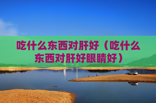 吃什么东西对肝好（吃什么东西对肝好眼睛好）