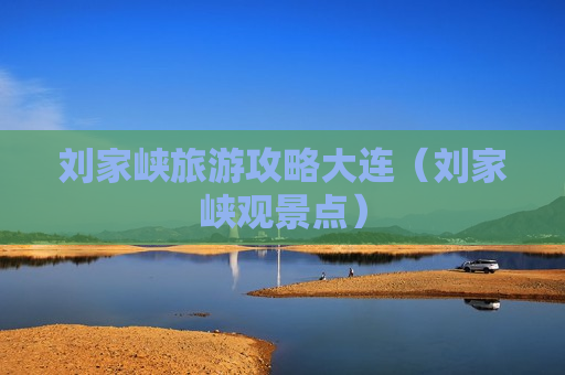 刘家峡旅游攻略大连（刘家峡观景点）