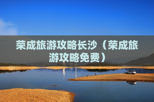 荣成旅游攻略长沙（荣成旅游攻略免费）