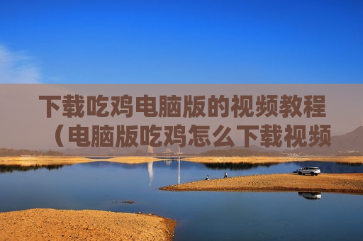 下载吃鸡电脑版的视频教程（电脑版吃鸡怎么下载视频教程）