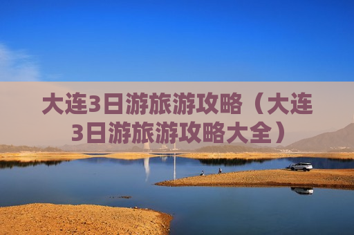 大连3日游旅游攻略（大连3日游旅游攻略大全）