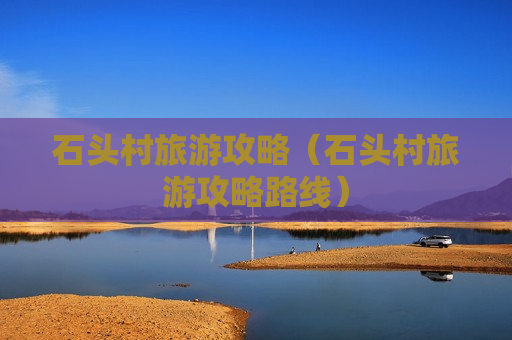 石头村旅游攻略（石头村旅游攻略路线）