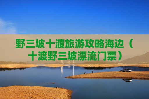 野三坡十渡旅游攻略海边（十渡野三坡漂流门票）