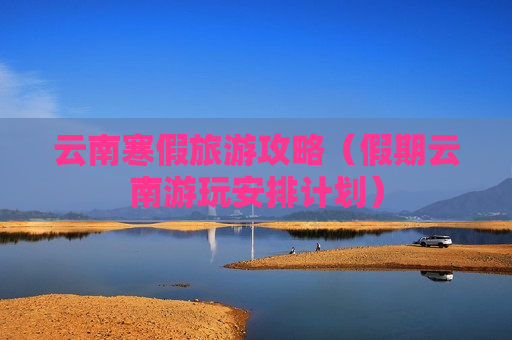 云南寒假旅游攻略（假期云南游玩安排计划）