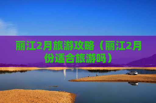 丽江2月旅游攻略（丽江2月份适合旅游吗）