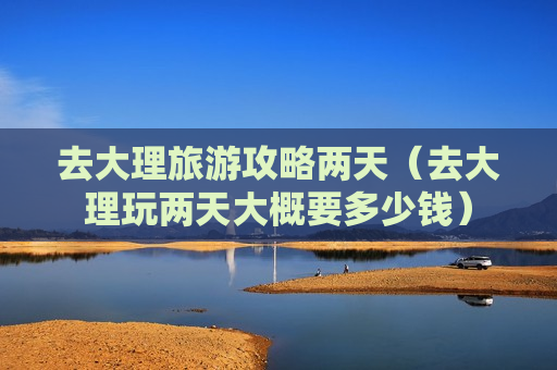 去大理旅游攻略两天（去大理玩两天大概要多少钱）